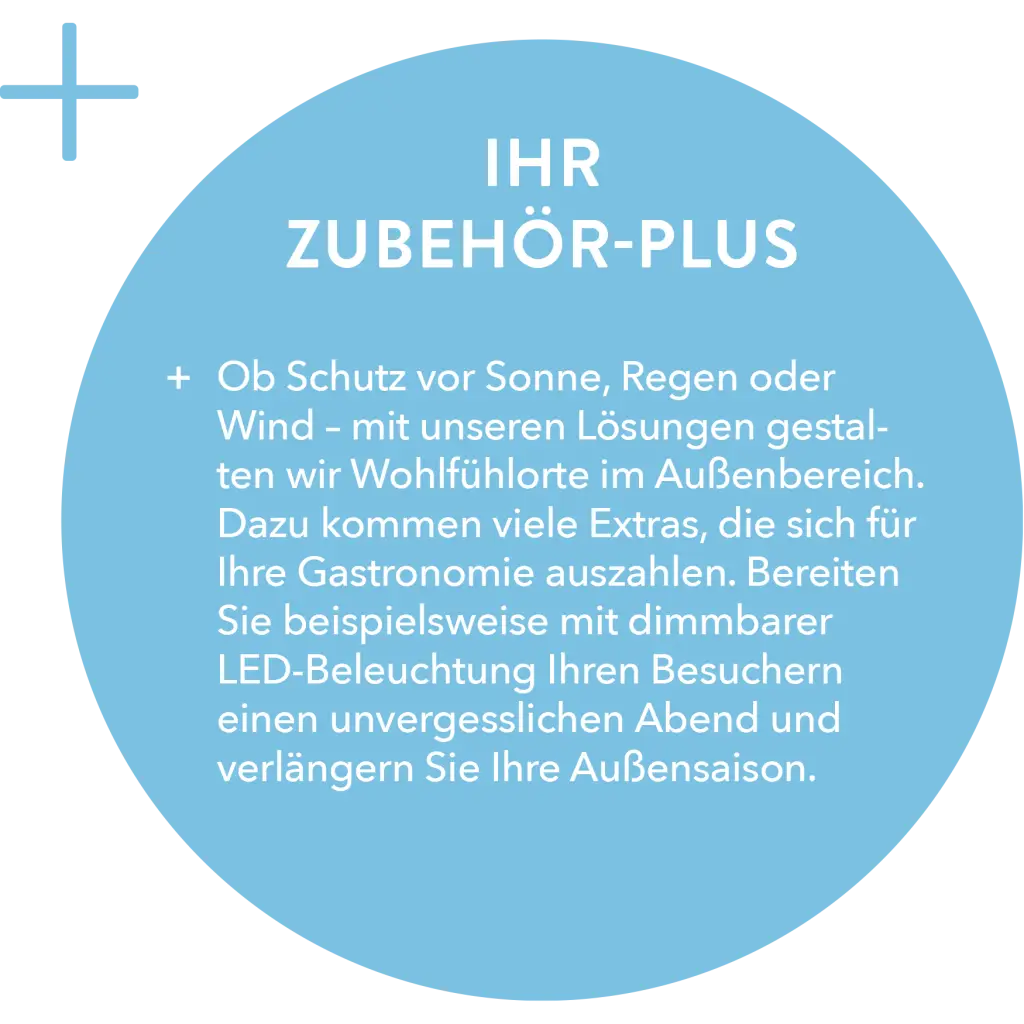 Sommer – Gastro, IHR ZUBEHÖR-PLUS: + Ob Schutz vor Sonne, Regen oder Wind – mit unseren Lösungen gestalten wir Wohlfühlorte im Außenbereich. Dazu kommen viele Extras, die sich für Ihre Gastronomie auszahlen. Bereiten Sie beispielsweise mit dimmbarer LED-Beleuchtung Ihren Besuchern einen unvergesslichen Abend und verlängern Sie Ihre Außensaison.